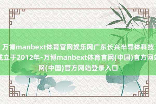 万博manbext体育官网娱乐网广东长兴半导体科技有限公司成立于2012年-万博manbext体育官网(中国)官方网站登录入口