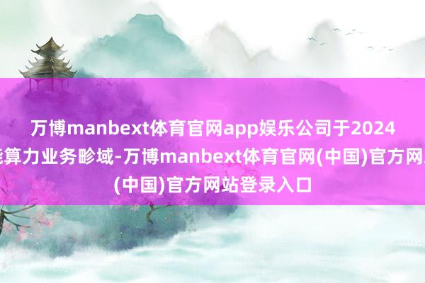 万博manbext体育官网app娱乐公司于2024年涉足智能算力业务畛域-万博manbext体育官网(中国)官方网站登录入口