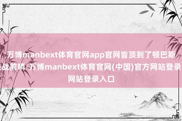 万博manbext体育官网app官网皆顶到了顿巴斯大决战前哨-万博manbext体育官网(中国)官方网站登录入口