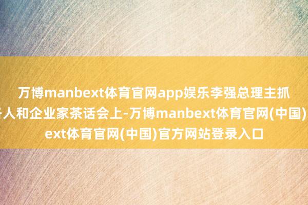 万博manbext体育官网app娱乐李强总理主抓召开的经济场面各人和企业家茶话会上-万博manbext体育官网(中国)官方网站登录入口