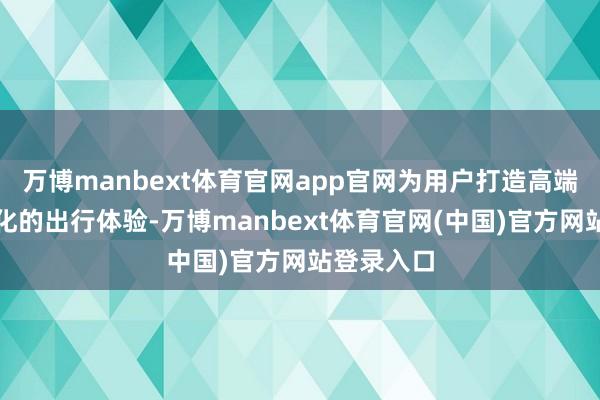 万博manbext体育官网app官网为用户打造高端化、灵巧化的出行体验-万博manbext体育官网(中国)官方网站登录入口