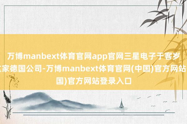 万博manbext体育官网app官网三星电子于客岁入购了这家德国公司-万博manbext体育官网(中国)官方网站登录入口