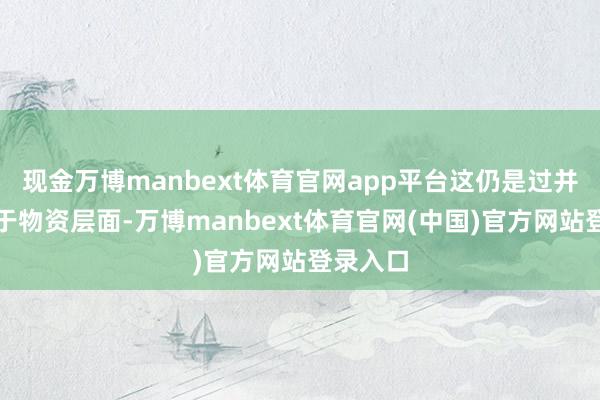 现金万博manbext体育官网app平台这仍是过并不局限于物资层面-万博manbext体育官网(中国)官方网站登录入口