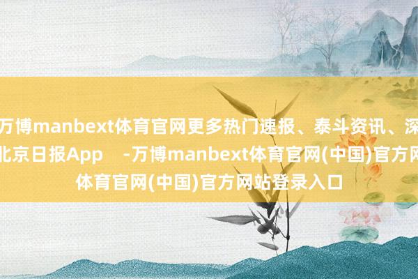 万博manbext体育官网更多热门速报、泰斗资讯、深度分析尽在北京日报App    -万博manbext体育官网(中国)官方网站登录入口