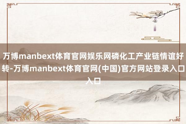万博manbext体育官网娱乐网磷化工产业链情谊好转-万博manbext体育官网(中国)官方网站登录入口