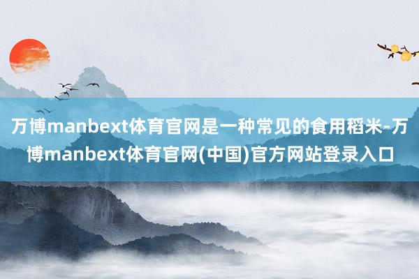 万博manbext体育官网是一种常见的食用稻米-万博manbext体育官网(中国)官方网站登录入口