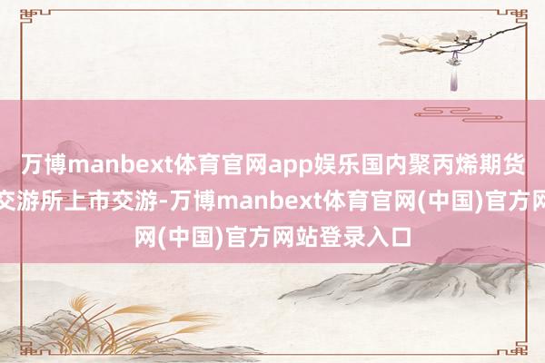 万博manbext体育官网app娱乐国内聚丙烯期货在大连商品交游所上市交游-万博manbext体育官网(中国)官方网站登录入口