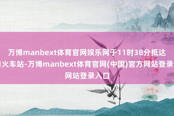 万博manbext体育官网娱乐网于11时38分抵达汉口火车站-万博manbext体育官网(中国)官方网站登录入口