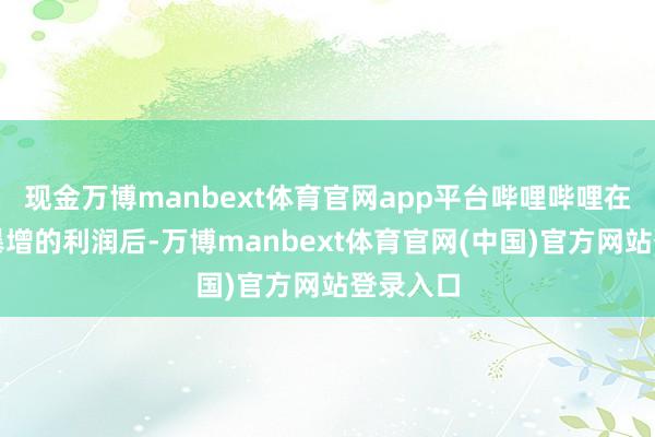 现金万博manbext体育官网app平台哔哩哔哩在公布了暴增的利润后-万博manbext体育官网(中国)官方网站登录入口