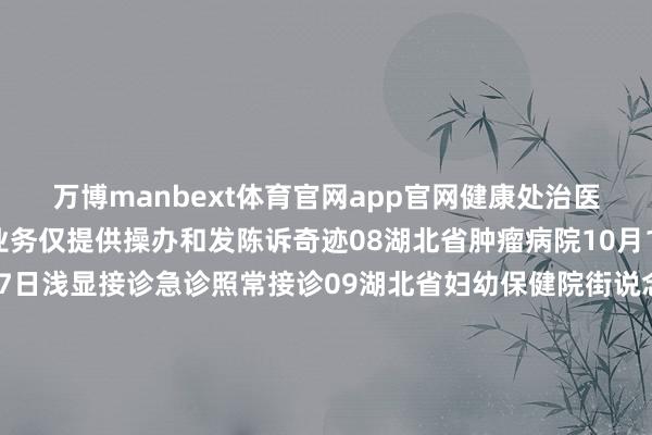 万博manbext体育官网app官网健康处治医学科假期不开展体检业务仅提供操办和发陈诉奇迹08湖北省肿瘤病院10月1日、2日停诊10月3日-7日浅显接诊急诊照常接诊09湖北省妇幼保健院街说念口院区、光谷院区洪山院区、徐东院区均浅显开诊10武汉科技大学附庸天助病院群众门诊、无为门诊浅显接诊具体出诊信息以当日安排为准急诊、发烧门诊妇产科、儿科、耳鼻喉科24小时应诊消化内镜中心10月1日—7日上昼浅显接诊急诊内镜24小时应诊急诊取异物随来随取属目保健门诊10月6日、7日上昼浅显接诊健康处治中心10月7日上昼浅显接诊11武汉市中心病院南京路、后湖、杨春湖院区实施“无沐日医疗”门急诊照常应诊各类诊疗及手术不休歇12武汉儿童病院武汉市妇幼保健院主院区、西院区均实施“无沐日”医疗群众门诊、普诊、搜检、手术照常急诊24小时接诊13武汉亚洲腹黑病病院门急诊照常开诊门诊、心功能科、超声科辐射科、覆按科、药房全天怒放急诊24小时怒放互联网门诊不休诊14武汉市第一病院实施无节沐日门诊利济路院区与盘龙城院区急诊、普诊、部分群众门诊医技搜检、手术调整照常进行互联网病院浅显应诊15武汉大学泰康临床学院泰康同济（武汉）病院门、急诊浅显应诊群众号、无为号门诊挂号费全免（除急诊、MDT、特需外）健康处治中心10月4日至10月7日浅显开展体检至极推出惠民活动10个科室联袂推出遮蔽全年齿段东说念主群的各项优惠福利包含脑血管、前方腺、先心病等免费筛查-万博manbext体育官网(中国)官方网站登录入口