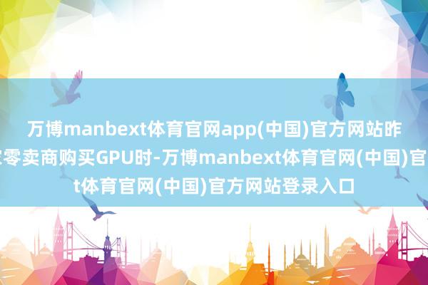 万博manbext体育官网app(中国)官方网站昨年夏天在另一家零卖商购买GPU时-万博manbext体育官网(中国)官方网站登录入口