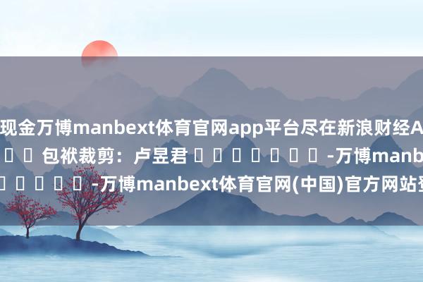 现金万博manbext体育官网app平台尽在新浪财经APP            						包袱裁剪：卢昱君 							-万博manbext体育官网(中国)官方网站登录入口
