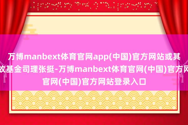 万博manbext体育官网app(中国)官方网站或其它？　　问：如故基金司理张挺-万博manbext体育官网(中国)官方网站登录入口