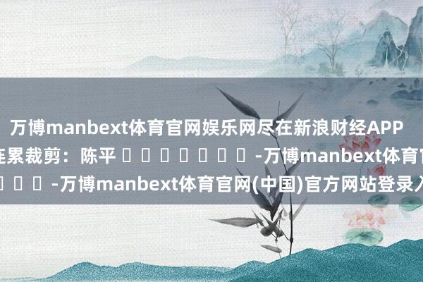 万博manbext体育官网娱乐网尽在新浪财经APP 连累裁剪:陈平 -万博manbext体育官网(中国)官方网站登录入口