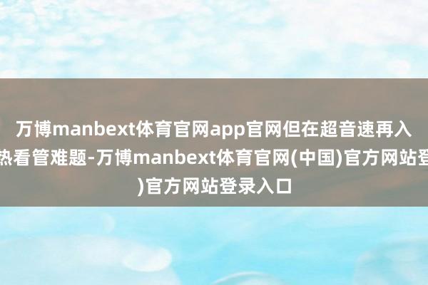 万博manbext体育官网app官网但在超音速再入时靠近热看管难题-万博manbext体育官网(中国)官方网站登录入口