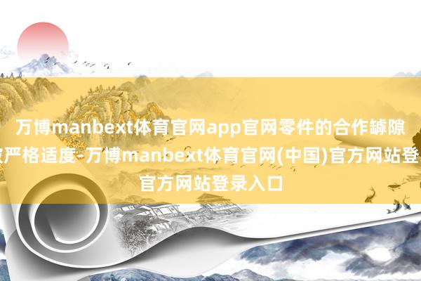 万博manbext体育官网app官网零件的合作罅隙需要被严格适度-万博manbext体育官网(中国)官方网站登录入口