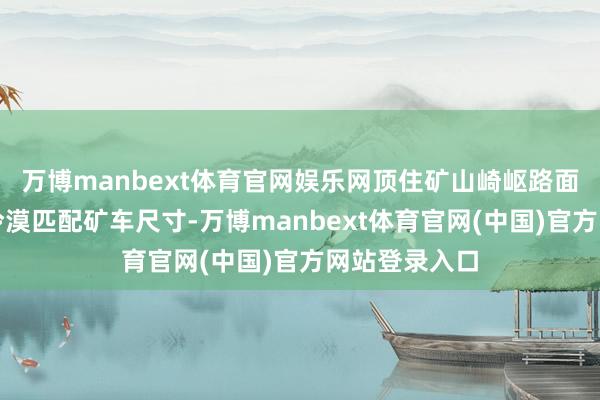 万博manbext体育官网娱乐网顶住矿山崎岖路面；铲斗容量冷漠匹配矿车尺寸-万博manbext体育官网(中国)官方网站登录入口