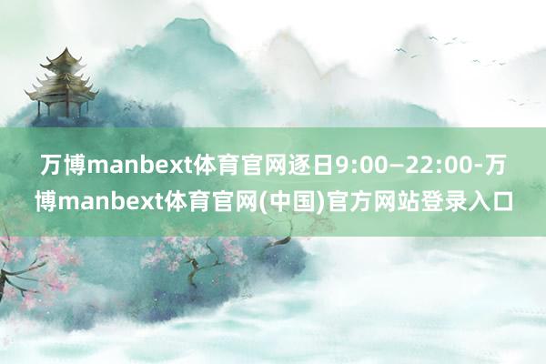 万博manbext体育官网逐日9:00—22:00-万博manbext体育官网(中国)官方网站登录入口