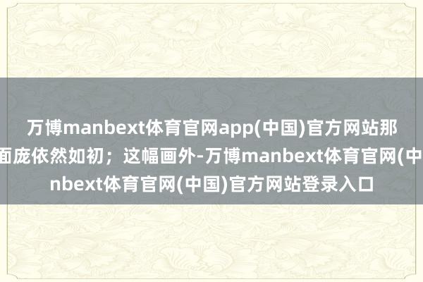 万博manbext体育官网app(中国)官方网站那张黢黑而布满沟壑的面庞依然如初；这幅画外-万博manbext体育官网(中国)官方网站登录入口