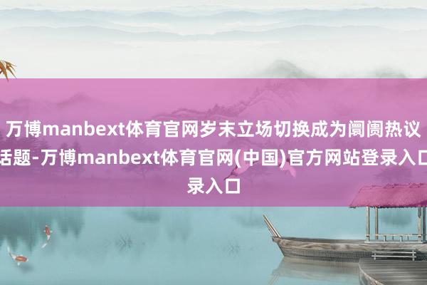 万博manbext体育官网岁末立场切换成为阛阓热议话题-万博manbext体育官网(中国)官方网站登录入口