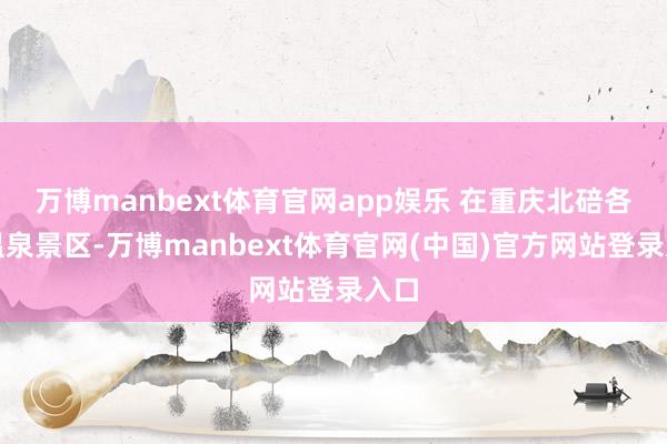 万博manbext体育官网app娱乐 在重庆北碚各个温泉景区-万博manbext体育官网(中国)官方网站登录入口