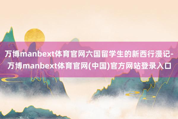 万博manbext体育官网六国留学生的新西行漫记-万博manbext体育官网(中国)官方网站登录入口