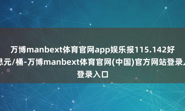 万博manbext体育官网app娱乐报115.142好意思元/桶-万博manbext体育官网(中国)官方网站登录入口