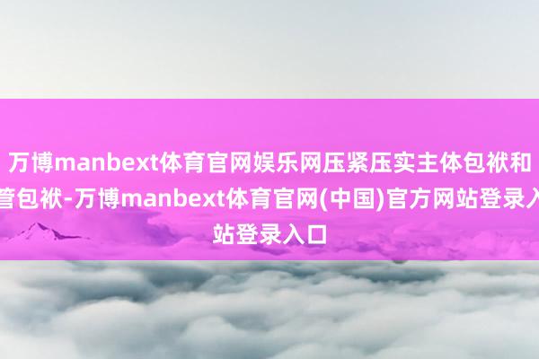 万博manbext体育官网娱乐网压紧压实主体包袱和监管包袱-万博manbext体育官网(中国)官方网站登录入口